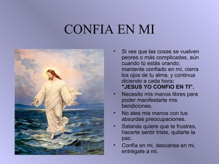 CONFIA EN MI
• • Si ves que las cosas se vuelven
peores o más complicadas, aún
cuando tú estás orando;
mantente confiado en mí, cierra
los ojos de tu alma, y continua
diciendo a cada hora:
"JESUS YO CONFIO EN TI".
• Necesito mis manos libres para
poder manifestarte mis
bendiciones.
• No ates mis manos con tus
absurdas preocupaciones.
• Satanás quiere que te frustres,
hacerte sentir triste, quitarte la
paz.
• Confía en mi, descansa en mi,
entrégate a mi.
 