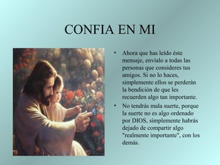 CONFIA EN MI
• Ahora que has leído éste
mensaje, envíalo a todas las
personas que consideres tus
amigos. Si no lo haces,
simplemente ellos se perderán
la bendición de que les
recuerden algo tan importante.
• No tendrás mala suerte, porque
la suerte no es algo ordenado
por DIOS, simplemente habrás
dejado de compartir algo
"realmente importante", con los
demás.
 