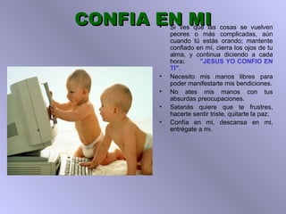 CONFIA EN MI Si ves que las cosas se vuelven peores o más complicadas, aún cuando tú   estás orando;   mantente confiado en mí,  c ierra los ojos de tu alma, y continua   diciendo a cada hora :  "JESUS YO CONFIO EN TI". Necesito mis manos libres para poder manifestarte mis  b endiciones. No ates   mis manos con tus absurdas preocupaciones. Satanás quiere que te frustres,   hacerte sentir triste, quitarte la paz. Confía en mi, descansa en mi, entrégate a mi. 