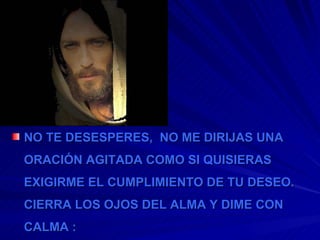NO TE DESESPERES,  NO ME DIRIJAS UNA ORACIÓN AGITADA COMO SI QUISIERAS EXIGIRME EL CUMPLIMIENTO DE TU DESEO. CIERRA LOS OJOS DEL ALMA Y DIME CON CALMA : 