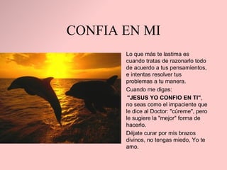 CONFIA EN MI Lo que más te lastima es   cuando tratas de razonarlo todo de acuerdo a tus   pensamientos ,  e intentas resolver tus   problemas a tu manera. Cuando me digas :  "JESUS YO CONFIO EN TI" , no seas como el impaciente que le dice al Doctor:   "cúreme", pero le sugiere la "mejor" forma de hacerlo.  Déjate curar por mis   brazos divinos, no tengas miedo, Yo te amo. 