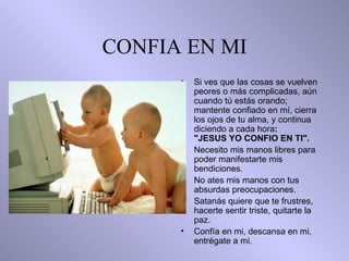 CONFIA EN MI Si ves que las cosas se vuelven peores o más complicadas, aún cuando tú   estás orando;   mantente confiado en mí,  c ierra los ojos de tu alma, y continua   diciendo a cada hora :  "JESUS YO CONFIO EN TI". Necesito mis manos libres para poder manifestarte mis  b endiciones. No ates   mis manos con tus absurdas preocupaciones. Satanás quiere que te frustres,   hacerte sentir triste, quitarte la paz. Confía en mi, descansa en mi, entrégate a mi. 