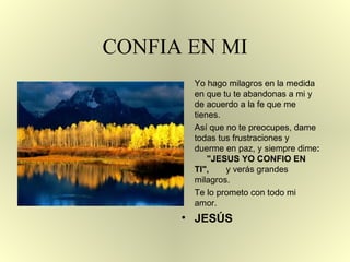 CONFIA EN MI Yo hago milagros en la medida en que tu te abandonas a mi y de acuerdo a la fe   que me  t ienes. Así que no te preocupes, dame todas tus frustraciones y  d uerme   en paz, y siempre dime :   "JESUS YO CONFIO EN TI" ,  y verás grandes milagros. Te lo prometo con todo mi amor.  JESÚS 