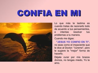 CONFIA EN MI Lo que más te lastima es   cuando tratas de razonarlo todo de acuerdo a tus   pensamientos ,  e intentas resolver tus   problemas a tu manera. Cuando me digas :  "JESUS YO CONFIO EN TI",  no seas como el impaciente que le dice al Doctor:   "cúreme", pero le sugiere la "mejor" forma de hacerlo.  Déjate curar por mis   brazos divinos, no tengas miedo, Yo te amo. 