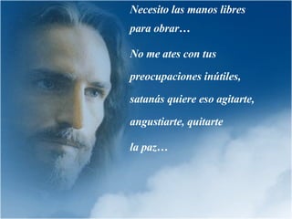 Necesito las manos libres para obrar… No me ates con tus preocupaciones inútiles,  satanás quiere eso agitarte, angustiarte, quitarte  la paz… 