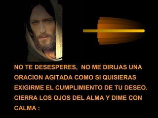 NO TE DESESPERES, NO ME DIRIJAS UNA
ORACION AGITADA COMO SI QUISIERAS
EXIGIRME EL CUMPLIMIENTO DE TU DESEO.
CIERRA LOS OJOS DEL ALMA Y DIME CON
CALMA :
 