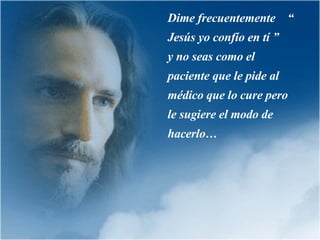 Dime frecuentemente  “ Jesús yo confío en tí ”  y no seas como el paciente que le pide al médico que lo cure pero le sugiere el modo de hacerlo … 