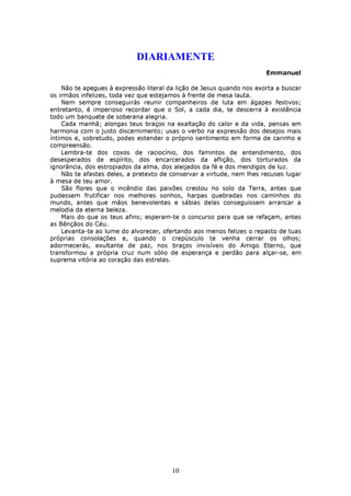 DIARIAMENTE
                                                                       Emmanuel

    Não te apegues à expressão literal da lição de Jesus quando nos exorta a buscar
os irmãos infelizes, toda vez que estejamos à frente de mesa lauta.
    Nem sempre conseguirás reunir companheiros de luta em ágapes festivos;
entretanto, é imperioso recordar que o Sol, a cada dia, te descerra à existência
todo um banquete de soberana alegria.
    Cada manhã; alongas teus braços na exaltação do calor e da vida, pensas em
harmonia com o justo discernimento; usas o verbo na expressão dos desejos mais
íntimos e, sobretudo, podes estender o próprio sentimento em forma de carinho e
compreensão.
    Lembra-te dos coxos de raciocínio, dos famintos de entendimento, dos
desesperados de espírito, dos encarcerados da aflição, dos torturados da
ignorância, dos estropiados da alma, dos aleijados da fé e dos mendigos de luz.
    Não te afastes deles, a pretexto de conservar a virtude, nem lhes recuses lugar
à mesa de teu amor.
    São flores que o incêndio das paixões crestou no solo da Terra, antes que
pudessem frutificar nos melhores sonhos, harpas quebradas nos caminhos do
mundo, antes que mãos benevolentes e sábias delas conseguissem arrancar a
melodia da eterna beleza.
    Mais do que os teus afins; esperam-te o concurso para que se refaçam, antes
as Bênçãos do Céu.
    Levanta-te ao lume do alvorecer, ofertando aos menos felizes o repasto de tuas
próprias consolações e, quando o crepúsculo te venha cerrar os olhos;
adormecerás, exultante de paz, nos braços invisíveis do Amigo Eterno, que
transformou a própria cruz num sólio de esperança e perdão para alçar-se, em
suprema vitória ao coração das estrelas.




                                        10
 