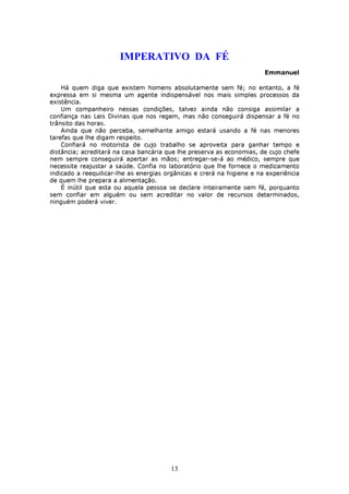 IMPERATIVO DA FÉ
                                                                        Emmanuel

    Há quem diga que existem homens absolutamente sem fé; no entanto, a fé
expressa em si mesma um agente indispensável nos mais simples processos da
existência.
    Um companheiro nessas condições, talvez ainda não consiga assimilar a
confiança nas Leis Divinas que nos regem, mas não conseguirá dispensar a fé no
trânsito das horas.
    Ainda que não perceba, semelhante amigo estará usando a fé nas menores
tarefas que lhe digam respeito.
    Confiará no motorista de cujo trabalho se aproveita para ganhar tempo e
distância; acreditará na casa bancária que lhe preserva as economias, de cujo chefe
nem sempre conseguirá apertar as mãos; entregar-se-á ao médico, sempre que
necessite reajustar a saúde. Confia no laboratório que lhe fornece o medicamento
indicado a reequilicar-lhe as energias orgânicas e crerá na higiene e na experiência
de quem lhe prepara a alimentação.
    É inútil que esta ou aquela pessoa se declare inteiramente sem fé, porquanto
sem confiar em alguém ou sem acreditar no valor de recursos determinados,
ninguém poderá viver.




                                        13
 