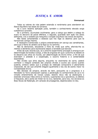 JUSTIÇA E AMOR
                                                                       Emmanuel

     Todos os valores da vida pedem extensão e rendimento para atenderem ao
Eterno Equilíbrio nas bases do Universo.
     Se o ouro reclama aplicação justa, também o conhecimento elevado exige
substância e proveito.
     Se o primeiro; acumulado inutilmente; gera a cobiça que detém a cabeça do
avaro no desvario da posse efêmera, o segundo, guardado sem ação nas obras
edificante, cria a vaidade que mergulha o coração orgulhoso nas trevas de espírito.
     Não basta compreendas o estatuto que nos rege os destinos para que te
harmonizes contigo mesmo.
     É necessário transfundas o próprio entendimento em serviço aos semelhantes,
para que a flama do cérebro se te faça luz no caminho.
     Não te demorarás, estudando a ficha do irmão que sofre, aferindo-lhe os
méritos e deméritos para expressares depois a bondade que teorizes.
     Antes de tudo recorda que, se o próximo experimenta provação e amargura por
determinação da Excelsa Justiça, a tela de angústia em que o próximo se debate se
te descerra aos olhos do mundo, por determinação do Divino Amor, a fim de que
exercitem a piedade e a cooperação, o socorro fraterno e a solidariedade
espontânea.
     Não olvides que alma alguma, enquanto na vestimenta da carne, poderá
conhecer o integral conteúdo das próprias dívidas e auxilia aos outros quando
puderes, embora saibas que o prodígio da redenção compulsória é plenamente
impossível, de vez que amanhã chegará igualmente o teu dia de acerto maior na
Contabilidade Divina.
     Não desistas de ampara, através do bem, porquanto se o progresso e a
felicidade na Terra solicitassem apenas a penetração no conhecimento da Lei e no
simples entendimento de nossas culpas, decerto Jesus não se abalançaria a
estender amorosas mãos entre os homens, suportando-nos a ignorância, os débitos
e fraquezas, até o ponto de imolar-se na cruz, bastando, para isso, nos enviasse as
Boas Novas de Redenção, em cartazes de propaganda, dependurados no Céu.




                                        14
 