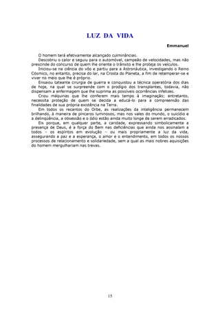 LUZ DA VIDA
                                                                       Emmanuel

    O homem terá efetivamente alcançado culminâncias.
    Descobriu o calor e seguiu para o automóvel, campeão de velocidades, mas não
prescinde do concurso de quem lhe oriente o trânsito e lhe proteja os veículos.
    Iniciou-se na ciência do vôo e partiu para a Astronáutica, investigando o Reino
Cósmico, no entanto, precisa do lar, na Crosta do Planeta, a fim de retemperar-se e
viver no meio que lhe é próprio.
    Ensaiou tateante cirurgia de guerra e conquistou a técnica operatória dos dias
de hoje, na qual se surpreende com o prodígio dos transplantes, todavia, não
dispensam a enfermagem que lhe suprima as possíveis ocorrências infelizes.
    Criou máquinas que lhe conferem mais tempo à imaginação; entretanto,
necessita proteção de quem se decida a educá-lo para a compreensão das
finalidades de sua própria existência na Terra.
    Em todos os recantos do Orbe, as realizações da inteligência permanecem
brilhando, à maneira de píncaros luminosos, mas nos vales do mundo, o suicídio e
a delinqüência, a obsessão e o ódio estão ainda muito longe de serem erradicados.
    Eis porque, em qualquer parte, a caridade, expressando simbolicamente a
presença de Deus, é a força do Bem nas deficiências que ainda nos assinalam a
todos – os espíritos em evolução – ou mais propriamente a luz da vida,
assegurando a paz e a esperança, o amor e o entendimento, em todos os nossos
processos de relacionamento e solidariedade, sem a qual as mais nobres aquisições
do homem mergulhariam nas trevas.




                                        15
 