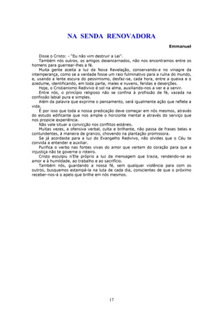 NA SENDA RENOVADORA
                                                                       Emmanuel

    Disse o Cristo: - “Eu não vim destruir a Lei”.
    Também nós outros, os amigos desencarnados, não nos encontramos entre os
homens para guerrear-lhes a fé.
    Muita gente aceita a luz da Nova Revelação, conservando-a no vinagre da
intemperança, como se a verdade fosse um raio fulminativo para a ruína do mundo,
e, usando a lente escura do pessimismo, desfaz-se, cada hora, entre a queixa e o
azedume, identificando, em toda parte, males e nuvens, feridas e deserções.
    Hoje, o Cristianismo Redivivo é sol na alma, auxiliando-nos a ver e a servir.
    Entre nós, o princípio religioso não se confina à profissão de fé, vazada na
confissão labial pura e simples.
    Além da palavra que exprime o pensamento, será igualmente ação que reflete a
vida.
    É por isso que toda a nossa predicação deve começar em nós mesmos, através
do estudo edificante que nos amplie o horizonte mental e através do serviço que
nos propicie experiência.
    Não vale situar a convicção nos conflitos estéreis.
    Muitas vezes, a ofensiva verbal, culta e brilhante, não passa de frases belas e
contundentes, à maneira de granizo, chovendo na plantação promissora.
    Se já acordaste para a luz do Evangelho Redivivo, não olvides que o Céu te
convida a entender e auxiliar.
    Purifica o verbo nas fontes vivas do amor que vertem do coração para que a
injustiça não te governe o roteiro.
    Cristo esculpiu n’Ele próprio a luz da mensagem que trazia, rendendo-se ao
amor e à humildade, ao trabalho e ao sacrifício.
    Também nós, guardando a nossa fé, sem qualquer violência para com os
outros, busquemos estampá-la na luta de cada dia, conscientes de que o próximo
receber-nos-á o apelo que brilhe em nós mesmos.




                                        17
 