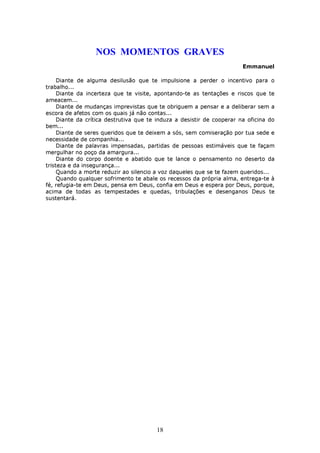 NOS MOMENTOS GRAVES
                                                                        Emmanuel

     Diante de alguma desilusão que te impulsione a perder o incentivo para o
trabalho...
     Diante da incerteza que te visite, apontando-te as tentações e riscos que te
ameacem...
     Diante de mudanças imprevistas que te obriguem a pensar e a deliberar sem a
escora de afetos com os quais já não contas...
     Diante da crítica destrutiva que te induza a desistir de cooperar na oficina do
bem...
     Diante de seres queridos que te deixem a sós, sem comiseração por tua sede e
necessidade de companhia...
     Diante de palavras impensadas, partidas de pessoas estimáveis que te façam
mergulhar no poço da amargura...
     Diante do corpo doente e abatido que te lance o pensamento no deserto da
tristeza e da insegurança...
     Quando a morte reduzir ao silencio a voz daqueles que se te fazem queridos...
     Quando qualquer sofrimento te abale os recessos da própria alma, entrega-te à
fé, refugia-te em Deus, pensa em Deus, confia em Deus e espera por Deus, porque,
acima de todas as tempestades e quedas, tribulações e desenganos Deus te
sustentará.




                                        18
 
