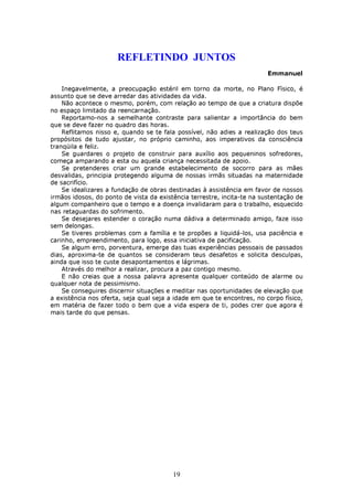 REFLETINDO JUNTOS
                                                                         Emmanuel

    Inegavelmente, a preocupação estéril em torno da morte, no Plano Fìsico, é
assunto que se deve arredar das atividades da vida.
    Não acontece o mesmo, porém, com relação ao tempo de que a criatura dispõe
no espaço limitado da reencarnação.
    Reportamo-nos a semelhante contraste para salientar a importância do bem
que se deve fazer no quadro das horas.
    Reflitamos nisso e, quando se te fala possível, não adies a realização dos teus
propósitos de tudo ajustar, no próprio caminho, aos imperativos da consciência
tranqüila e feliz.
    Se guardares o projeto de construir para auxílio aos pequeninos sofredores,
começa amparando a esta ou aquela criança necessitada de apoio.
    Se pretenderes criar um grande estabelecimento de socorro para as mães
desvalidas, principia protegendo alguma de nossas irmãs situadas na maternidade
de sacrifício.
    Se idealizares a fundação de obras destinadas à assistência em favor de nossos
irmãos idosos, do ponto de vista da existência terrestre, incita-te na sustentação de
algum companheiro que o tempo e a doença invalidaram para o trabalho, esquecido
nas retaguardas do sofrimento.
    Se desejares estender o coração numa dádiva a determinado amigo, faze isso
sem delongas.
    Se tiveres problemas com a família e te propões a liquidá-los, usa paciência e
carinho, empreendimento, para logo, essa iniciativa de pacificação.
    Se algum erro, porventura, emerge das tuas experiências pessoais de passados
dias, aproxima-te de quantos se consideram teus desafetos e solicita desculpas,
ainda que isso te custe desapontamentos e lágrimas.
    Através do melhor a realizar, procura a paz contigo mesmo.
    E não creias que a nossa palavra apresente qualquer conteúdo de alarme ou
qualquer nota de pessimismo.
    Se conseguires discernir situações e meditar nas oportunidades de elevação que
a existência nos oferta, seja qual seja a idade em que te encontres, no corpo físico,
em matéria de fazer todo o bem que a vida espera de ti, podes crer que agora é
mais tarde do que pensas.




                                         19
 