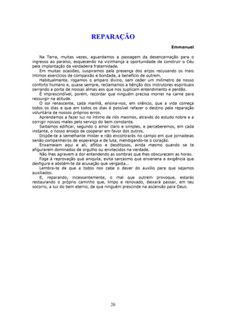 REPARAÇÃO
                                                                    Emmanuel

    Na Terra, muitas vezes, aguardamos a passagem da desencarnação para o
ingresso ao paraíso, esquecendo na vizinhança a oportunidade de construir o Céu
pela implantação da verdadeira fraternidade.
    Em muitas ocasiões, suspiramos pela presença dos anjos recusando os mais
íntimos exercícios de compaixão e bondade, a benefício de outrem.
    Habitualmente, rogamos o amparo divino, sem ceder um milímetro de nosso
conforto humano e, quase sempre, reclamamos a bênção dos instrutores espirituais
cerrando a porta de nossas almas aos que nos suplicam entendimento e perdão.
    É imprescindível, porém, recordar que ninguém precisa morrer na carne para
ressurgir na atitude.
    O sol renascente, cada manhã, ensina-nos, em silêncio, que a vida começa
todos os dias e que em todos os dias é possível refazer o destino pela reparação
voluntária de nossos próprios erros.
    Aprendamos a fazer luz no íntimo de nós mesmos, através do estudo nobre e a
corrigir nossos males pelo serviço do bem constante.
    Saibamos edificar, segundo o amor claro e simples, e perceberemos, em cada
instante, o nosso ensejo de cooperar em favor dos outros.
    Dispõe-te a semelhante mister e não encontrarás no campo em que jornadeias
senão companheiros de esperança e de luta, mendigando-te o coração.
    Enxameiam aqui e ali, aflitos e desditosos, ainda mesmo quando se te
afigurarem dominados de orgulho ou envilecidos na verdade.
    Não lhes agravem a dor entendendo as sombras que lhes obscurecem as horas.
    Foge à reprovação que aniquila, evita sarcasmo que envenena a exigência que
desfigura e abstém-te da acusação que vergasta...
    Lembra-te de que a todos nos cabe o dever do auxílio para que sejamos
auxiliados.
    E, reparando, incessantemente, o mal que outrem provoque, estarás
restaurando o próprio caminho que, limpo e renovado, deixará passar, em teu
socorro, a luz do bem eterno, de que ninguém prescinde na ascensão para Deus.




                                      20
 