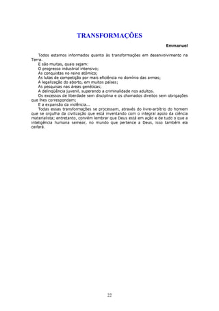 TRANSFORMAÇÕES
                                                                     Emmanuel

    Todos estamos informados quanto às transformações em desenvolvimento na
Terra.
    E são muitas, quais sejam:
    O progresso industrial intensivo;
    As conquistas no reino atômico;
    As lutas de competição por mais eficiência no domínio das armas;
    A legalização do aborto, em muitos países;
    As pesquisas nas áreas genéticas;
    A delinqüência juvenil, superando a criminalidade nos adultos.
    Os excessos de liberdade sem disciplina e os chamados direitos sem obrigações
que lhes correspondam;
    E a expansão da violência...
    Todas essas transformações se processam, através do livre-arbítrio do homem
que se orgulha da civilização que está inventando com o integral apoio da ciência
materialista; entretanto, convém lembrar que Deus está em ação e de tudo o que a
inteligência humana semear, no mundo que pertence a Deus, isso também ela
ceifará.




                                       22
 
