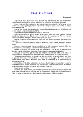USAR E ABUSAR
                                                                      Emmanuel

    Alguém já disse que Deus criou os homens, oferecendo-lhes as ferramentas
com que possam construir, por si mesmos, os caminhos da própria evolução.
    Esses recursos são aqueles de que todos dispomos, quando na Terra, a fim de
realizar o nosso aperfeiçoamento individual e empreender a conquista de nossa
própria felicidade.
    Usar e não abusar de semelhantes concessões são as alavancas simbólicas que
se nos fazem necessárias ao equilíbrio.
    Recorramos aos ensinamentos vivos da Natureza.
    O homem dispõe do arado para o amanho do solo, não para investir conta a
existência dos outros. Conta com o auxílio da tesoura, a fim de cortar,
construtivamente, não para ferir a quem quer que seja.
    Ocorre o mesmo quanto ao corpo físico que nos serve no mundo por temporária
moradia.
    A criatura usufrui as energias mentais de modo a criar o bem, não para planear
o mal.
    Possui o mecanismo da voz com o objetivo de falar educando e construído, não
para suscitar a perturbação e o sofrimento nas sendas alheias.
    Detém o prodígio dos olhos para ver e discernir, não a fim de vasculhar os
detritos e amargores que, porventura, se mostrem na estrada de alguém,
    Carrega o estômago por auxiliar da própria sustentação, não para recheá-lo
com alimentos desnecessários, estabelecendo desequilíbrios no campo orgânico.
    Todas as possibilidades da existência são concedidas ou emprestadas por Deus
à pessoa humana, habilitando-a a promover a solução de suas próprias
necessidades, mas não a armando para lesar os interesses e os sentimentos de
pessoa nenhuma.
    Em síntese. O Criador estabelece os meios de elevação, em auxílio a todos na
aprendizagem da escola terrestre. Por isso mesmo, usar as concessões do Senhor
ou abusar delas significa problema pertinente a cada um.
    Escolhas são opções.
    Decerto, por esse motivo, resumindo as leis do Universo que nos governam em
toda parte, asseveram as informações de procedência divina que, nos caminhos da
vida, “a cada um de nós será dado, conforme as nossas próprias obras”.




                                       23
 