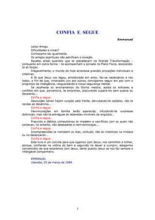 CONFIA E SEGUE
                                                                       Emmanuel

        Leitor Amigo.
        Dificuldades e crises?
        Conhecemo-las igualmente.
        Os amigos espirituais não petrificam o coração.
        Aqueles entes queridos que te precederam na Grande Transformação –
conquanto em outra forma – te acompanham a jornada no Plano Físico, escorando-
te as forças.
        Inegavelmente, o mundo de hoje atravessa grandes provações individuais e
coletivas.
        A fé que Jesus nos legou, emoldurada em amor, faz-se necessários a nós
todos, a fim de que, irmanados uns aos outros, consigamos seguir em paz com o
progresso da inteligência, resguardando a nossa segurança mental.
        Se acolheste os ensinamentos do Divino mestre, aceita os entraves e
conflitos em que, porventura, te encontres, procurando superá-los sem queixa ou
desalento...
        Confia e segue.
        Desilusões talvez hajam surgido pela frente, derrubando-te castelos, não te
rendas ao desânimo...
        Confia e segue.
        Desvinculações em família terão aparecido, infundindo-te surpresas
dolorosas, mas não te entregues às labaredas invisíveis da angústia...
        Confia e segue.
        Prejuízos e débitos compulsórios te impelem a sacrifícios com os quais não
contavas; no entanto, não desesperes e nem esmoreças...
        Confia e segue.
        Incompreensões te martelam os dias; contudo, não te imobilizes na tristeza
ou no desencanto...
        Confia e segue.
        Este livro é um convite para que sigamos com Jesus, nos caminhos a trilhar,
porque, confiando na vitória do bem e seguindo no dever a cumprir; estejamos
convencidos de que estaremos com Jesus, tanto quanto Jesus se nos faz sempre o
infatigável companheiro.

      EMMANUEL
      Uberaba, 05 de março de 1984.




                                        3
 