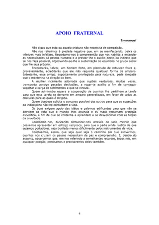 APOIO FRATERNAL
                                                                        Emmanuel

        Não digas que esta ou aquela criatura não necessita de compaixão.
        Não nos referimos à piedade negativa que, em se manifestando, deixa os
infelizes mais infelizes. Reportamo-nos à compreensão que nos habilita a entender
as necessidades da pessoa humana e a prestar-lhe o auxílio direto ou indireto que
se nos faça possível, objetivando-se-lhe a sustentação do equilíbrio no grupo social
que lhe seja próprio.
        Encontrarás, talvez, um homem forte, em plenitude de robustez física e,
provavelmente, acreditarás que ele não requisite qualquer forma de amparo.
Entretanto, esse amigo, supostamente privilegiado pela natureza, pede simpatia
que o mantenha na direção do bem.
        A mulher ricamente adornada que supões venturosa, muitas vezes,
transporta consigo pesadas desilusões, a rogar-te auxílio a fim de conseguir
suportar a carga de sofrimentos a que se vincula.
        Quem administra espera a cooperação de quantos lhe partilhem a tarefa
para que essa tarefa se derrame em amparo generalizado, em favor de todas as
criaturas para as quais é dirigida.
        Quem obedece solicita o concurso possível dos outros para que as sugestões
da indisciplina não lhe conturbem a vida.
        Os bons exigem apoio das idéias e palavras edificantes para que não se
desviem da rota que o mundo lhes assinala e os maus reclamam proteção
específica, a fim de que se contenha e aprendam a se desvencilhar com as forças
da crueldade.
        Conciliemo-nos, buscando comunicar-nos através do lado melhor que
possamos apresentar em esforço recíproco, para que a parte ainda rústica de que
sejamos portadores, seja burilada menos dificilmente pelos instrumentos da vida.
        Concluamos, assim, que seja qual seja o caminho em que estivermos,
quantos nos cruzem os passos necessitam de paz e compreensão. E, dentro do
assunto, observemos que, em nos referindo a semelhantes recursos, todos nós, em
qualquer posição, precisamos e precisaremos deles também.




                                         4
 