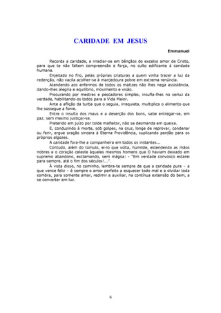 CARIDADE EM JESUS
                                                                      Emmanuel

       Recorda a caridade, a irradiar-se em bênçãos do excelso amor de Cristo,
para que te não faltem compreensão e força, no culto edificante à caridade
humana.
       Enjeitado no frio, pelas próprias criaturas a quem vinha trazer a luz da
redenção, não vacila acolher-se à manjedoura pobre em extrema renúncia.
       Atendendo aos enfermos de todos os matizes não lhes nega assistência,
dando-lhes alegria e equilíbrio, movimento e visão.
       Procurando por mestres e pescadores simples, insufla-lhes no serluz da
verdade, habilitando-os todos para a Vida Maior.
       Ante a aflição da turba que o seguia, irrequieta, multiplica o alimento que
lhe sossegue a fome.
       Entre o insulto dos maus e a deserção dos bons, sabe entregar-se, em
paz, sem mesmo justiçar-se.
       Preterido em juízo por tolde malfeitor, não se desmanda em queixa.
       E, conduzindo à morte, sob golpes, na cruz, longe de reprovar, condenar
ou ferir, ergue oração sincera à Eterna Providência, suplicando perdão para os
próprios algozes.
       A caridade fora-lhe a companheira em todos os instantes...
       Contudo, além do túmulo, ei-lo que volta, humilde, estendendo as mãos
nobres e o coração celeste àqueles mesmos homens que O haviam deixado em
supremo abandono, exclamando, sem mágoa: - “Em verdade convosco estarei
para sempre, até o fim dos séculos!...”.
       À vista disso, no caminho, lembra-te sempre de que a caridade pura – a
que vence feliz – é sempre o amor perfeito a esquecer todo mal e a olvidar toda
sombra, para somente amar, redimir e auxiliar, na contínua extensão do bem, a
se converter em luz.




                                      6
 