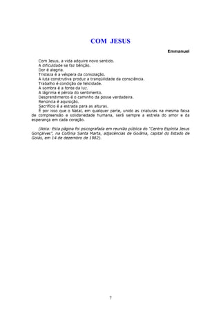 COM JESUS
                                                                       Emmanuel

   Com Jesus, a vida adquire novo sentido.
   A dificuldade se faz bênção.
   Dor é alegria.
   Tristeza é a véspera da consolação.
   A luta construtiva produz a tranqüilidade da consciência.
   Trabalho é condição de felicidade.
   A sombra é a fonte da luz.
   A lágrima é pérola do sentimento.
   Desprendimento é o caminho da posse verdadeira.
   Renúncia é aquisição.
   Sacrifício é a estrada para as alturas.
   É por isso que o Natal, em qualquer parte, unido as criaturas na mesma faixa
de compreensão e solidariedade humana, será sempre a estrela do amor e da
esperança em cada coração.

   (Nota: Esta página foi psicografada em reunião pública do “Centro Espírita Jesus
Gonçalves”, na Colônia Santa Marta, adjacências de Goiânia, capital do Estado de
Goiás, em 14 de dezembro de 1982).




                                        7
 