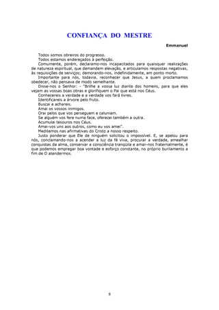 CONFIANÇA DO MESTRE
                                                                      Emmanuel

    Todos somos obreiros do progresso.
    Todos estamos endereçados à perfeição.
    Comumente, porém, declaramo-nos incapacitados para quaisquer realizações
de natureza espiritual, que demandem elevação, e articulamos respostas negativas,
às requisições de serviços; demorando-nos, indefinidamente, em ponto morto.
    Importante para nós, todavia, reconhecer que Jesus, a quem proclamamos
obedecer, não pensava de modo semelhante.
    Disse-nos o Senhor: - “Brilhe a vossa luz diante dos homens, para que eles
vejam as vossas boas obras e glorifiquem o Pai que está nos Céus.
    Conhecereis a verdade e a verdade vos fará livres.
    Identificareis a árvore pelo fruto.
    Buscai e achareis.
    Amai os vossos inimigos.
    Orai pelos que vos perseguem e caluniam.
    Se alguém vos fere numa face, oferecei também a outra.
    Acumulai tesouros nos Céus.
    Amai-vos uns aos outros, como eu vos amei”.
    Meditemos nas afirmativas do Cristo a nosso respeito.
    Justo ponderar que Ele de ninguém solicitou o impossível. E, se apelou para
nós, conclamando-nos a acender a luz da fé viva, procurar a verdade, amealhar
conquistas da alma, conservar a consciência tranqüila e amar-nos fraternalmente, é
que podemos empregar boa vontade e esforço constante, no próprio burilamento a
fim de O atendermos.




                                        8
 