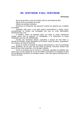 DE SERVIDOR PARA SERVIDOR
                                                                     Emmanuel

       Nunca te permitas o vazio da tristeza inútil na caminhada do Bem.
       Não te fixes nos empeços da senda.
       Reflete nas bênçãos recebidas.
       Rememora os obstáculos que passaram e pensa nas alegrias que o trabalho
te concede.
       Acordaste cedo para a luta pela própria sobrevivência e, bastas vezes;
acompanhaste os amigos nas tribulações com que se viram defrontados,
partilhando-lhes a dor.
       O trabalho, porém, te estendeu apoio, em todas as crises, trazendo-te
amigos outros que te podaram as inquietações e te restituíram as forças
dilapidadas para que não desfalecesses.
       Orastes nos momentos difíceis, suplicando o amparo da Vida Maior e,
através do trabalho, braços devotados se te fizeram canais de apoio, sustentando-
te os passos, ao longo do caminho.
       Nunca te rendas à tentação do repouso desnecessário e nem te aconselhes
como desalento, de vez que, em tuas áreas de serviço, encontras sempre tudo
aquilo de que mais necessitas, a fim de seguir adiante.
       Honra os encargos que te honram e, sobretudo, agradece ao trabalho tudo
aquilo que, um dia, possas ter ou ser de melhor, porquanto é no trabalho do bem
aos semelhantes que terás, em qualquer tempo, o teu mais seguro endereço para o
socorro de Deus.




                                       9
 