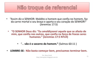 • “Assim diz o SENHOR: Maldito o homem que confia no homem, faz
da carne mortal o seu braço e aparta o seu coração do SENHOR!”
(Jeremias 17:5)
• “O SENHOR Deus diz: “Eu amaldiçoarei aquele que se afasta de
mim, que confia nos outros, que confia na força de fracos seres
humanos.” (Jeremias 17:5 NTLH)
• “... vão é o socorro do homem.” (Salmos 60:11 )
• LEMBRE-SE: Não basta começar bem, precisamos terminar bem.
Pra. Rosa Acioli
http://almyalves.blogspot.com.br
11
 