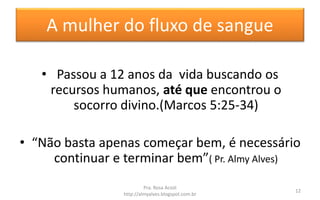 A mulher do fluxo de sangue
• Passou a 12 anos da vida buscando os
recursos humanos, até que encontrou o
socorro divino.(Marcos 5:25-34)
• “Não basta apenas começar bem, é necessário
continuar e terminar bem”( Pr. Almy Alves)
Pra. Rosa Acioli
http://almyalves.blogspot.com.br
12
 