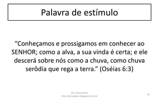 Palavra de estímulo
“Conheçamos e prossigamos em conhecer ao
SENHOR; como a alva, a sua vinda é certa; e ele
descerá sobre nós como a chuva, como chuva
serôdia que rega a terra.” (Oséias 6:3)
Pra. Rosa Acioli
http://almyalves.blogspot.com.br
14
 