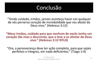 Conclusão
“Tende cuidado, irmãos, jamais aconteça haver em qualquer
de vós perverso coração de incredulidade que vos afaste do
Deus vivo;” (Hebreus 3:12)
“Meus irmãos, cuidado para que nenhum de vocês tenha um
coração tão mau e descrente, que o leve a se afastar do Deus
vivo.” (Hebreus 3:12 NTLH)
“Ora, a perseverança deve ter ação completa, para que sejais
perfeitos e íntegros, em nada deficientes.” (Tiago 1:4)
Pra. Rosa Acioli
http://almyalves.blogspot.com.br
15
 