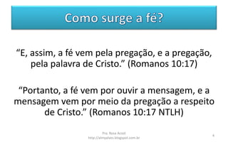 “E, assim, a fé vem pela pregação, e a pregação,
pela palavra de Cristo.” (Romanos 10:17)
“Portanto, a fé vem por ouvir a mensagem, e a
mensagem vem por meio da pregação a respeito
de Cristo.” (Romanos 10:17 NTLH)
Pra. Rosa Acioli
http://almyalves.blogspot.com.br
4
 