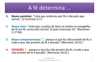 A fé determina ...
1. Nosso caminhar: “visto que andamos por fé e não pelo que
vemos.” (2 Coríntios 5:7 )
2. Nosso viver: “visto que a justiça de Deus se revela no evangelho,
de fé em fé, como está escrito: O justo viverá por fé.” (Romanos
1:17 RA)
3. Nosso comportamento: “... porque o que faz não provém de fé; e
tudo o que não provém de fé é pecado.” (Romanos 14:23 )
4. ATENÇÃO: “... porque o que faz não provém de fé; e tudo o que
não provém de fé é pecado.” (Romanos 14:23 )
Pra. Rosa Acioli
http://almyalves.blogspot.com.br
6
 