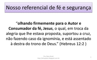 Nosso referencial de fé e segurança
“olhando firmemente para o Autor e
Consumador da fé, Jesus, o qual, em troca da
alegria que lhe estava proposta, suportou a cruz,
não fazendo caso da ignomínia, e está assentado
à destra do trono de Deus.” (Hebreus 12:2 )
Pra. Rosa Acioli
http://almyalves.blogspot.com.br
7
 