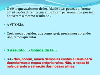 O texto que acabamos de ler, fala de duas pessoas diferente, em situações difrentes ,mas que foram perseverantes, por isso obtiveram o mesmo resultado . A VITÓRIA.Creio meus queridos, que como igreja precisamos aprender isso, temos que lutar.3 assunto    - Somos da fé  .39 - Nós, porém, nunca demos as costas a Deus para decretarmos a nossa própria ruína. Não, a nossa fé nele garante a salvação das nossas almas.