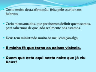 Gosto muito desta afirmação, feita pelo escritor aos hebreus.Creio meus amados, que precisamos definir quem somos, para sabermos de que lado realmente nós estamos.Deus tem ministrado muito ao meu coração algo. É minha fé que torna as coisas visiveis.Quem que esta aqui nesta noite que já viu Deus?