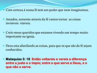 Com certeza á nossa fé tem um poder que nem imaginamos.Amados, somente através da fé vamos tornar  as coisas invisiveis  visiveis.Creio meus queridos que estamos vivendo um tempo muito importante na igreja.Deus esta afunilando as coisas, para que os que são da fé sejam conhecidos.Malaquias 3: 18  Então voltareis e vereis a diferença entre o justo e o ímpio; entre o que serve a Deus, e o que não o serve.