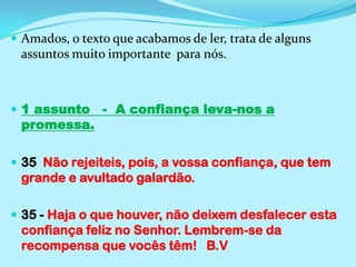 Amados, o texto que acabamos de ler, trata de alguns assuntos muito importante  para nós.1 assunto   -  A confiança leva-nos a promessa.35  Não rejeiteis, pois, a vossa confiança, que tem grande e avultado galardão.35 - Haja o que houver, não deixem desfalecer esta confiança feliz no Senhor. Lembrem-se da recompensa que vocês têm!  B.V