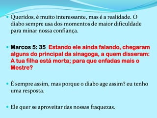 Queridos, é muito interessante, mas é a realidade. O diabo sempre usa dos momentos de maior dificuldade para minar nossa confiança.Marcos 5: 35  Estando ele ainda falando, chegaram alguns do principal da sinagoga, a quem disseram: A tua filha está morta; para que enfadas mais o Mestre?É sempre assim, mas porque o diabo age assim? eu tenho uma resposta.Ele quer se aproveitar das nossas fraquezas.