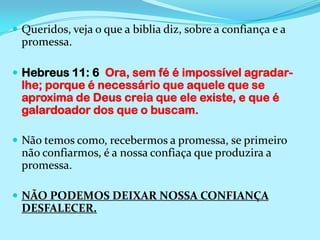 Queridos, veja o que a biblia diz, sobre a confiança e a promessa.Hebreus 11: 6  Ora, sem fé é impossível agradar-lhe; porque é necessário que aquele que se aproxima de Deus creia que ele existe, e que é galardoador dos que o buscam.Não temos como, recebermos a promessa, se primeiro não confiarmos, é a nossa confiaça que produzira a promessa.NÃO PODEMOS DEIXAR NOSSA CONFIANÇA DESFALECER.