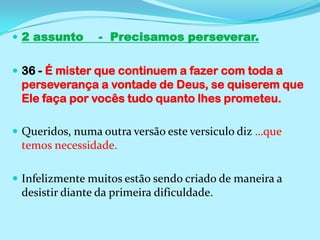 2 assunto    -  Precisamos perseverar.36 - É mister que continuem a fazer com toda a perseverança a vontade de Deus, se quiserem que Ele faça por vocês tudo quanto lhes prometeu.Queridos, numa outra versão este versiculo diz …que temos necessidade.Infelizmente muitos estão sendo criado de maneira a desistir diante da primeira dificuldade.