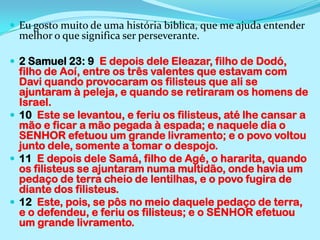 Eu gosto muito de uma história biblica, que me ajuda entender melhor o que significa ser perseverante.2 Samuel 23: 9  E depois dele Eleazar, filho de Dodó, filho de Aoí, entre os três valentes que estavam com Davi quando provocaram os filisteus que ali se ajuntaram à peleja, e quando se retiraram os homens de Israel.10  Este se levantou, e feriu os filisteus, até lhe cansar a mão e ficar a mão pegada à espada; e naquele dia o SENHOR efetuou um grande livramento; e o povo voltou junto dele, somente a tomar o despojo.11  E depois dele Samá, filho de Agé, o hararita, quando os filisteus se ajuntaram numa multidão, onde havia um pedaço de terra cheio de lentilhas, e o povo fugira de diante dos filisteus.12  Este, pois, se pôs no meio daquele pedaço de terra, e o defendeu, e feriu os filisteus; e o SENHOR efetuou um grande livramento.