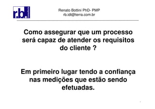 1
Renato Bottini PhD- PMP
rb.idt@terra.com.br
Como assegurar que um processo
será capaz de atender os requisitos
do cliente ?
Em primeiro lugar tendo a confiança
nas medições que estão sendo
efetuadas.
 