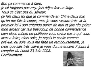 Bon ça commence à faire, je lai toujours pas reçu jais déjas fait un litige. Tous ça c’est pas du sérieux, ça fais deux foi que je commande en Chine deux fois qu’on me fais le coups, mes je vous rassure très vit la premier foi il son entendu parler de moi et jais récupérer mon argent car jais beaucoup de bonne connaissance bien place mèem en politique vous savez pas à qui vous avez a faire, alors soie, je reçois le coolie comme prévue, ou soie vous me faite un remboursement, je crois que sais très claire je vous donne encore 7 jours à compter du Lundi 23 Juin 2008. Cordialement. 