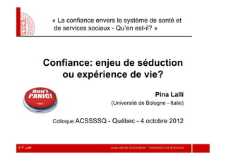 « La confiance envers le système de santé et
               de services sociaux - Qu’en est-il? »




             Confiance: enjeu de séduction
                ou expérience de vie?
                                                     Pina Lalli
                                  (Université de Bologne - Italie)


               Colloque ACSSSSQ   - Québec - 4 octobre 2012


© P. Lalli
 