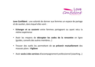 Love	
   Conﬁdent	
   :	
   une	
   volonté	
   de	
   donner	
   aux	
   femmes	
   un	
   espace	
   de	
   partage	
  
et	
  de	
  sou=en,	
  dans	
  lequel	
  elles	
  vont	
  :	
  	
  

•  Echanger	
   et	
   se	
   soutenir	
   entre	
   femmes	
   partageant	
   ou	
   ayant	
   vécu	
   la	
  
   même	
  expérience	
  	
  

•  Avoir	
   les	
   moyens	
   de	
   décrypter	
   les	
   codes	
   de	
   la	
   rencontre	
   en	
   ligne	
  
   (guides,	
  conseils	
  des	
  autres	
  membres…)	
  

•  Trouver	
   des	
   ou=ls	
   les	
   perme>ant	
   de	
   se	
   prévenir	
   mutuellement	
   des	
  
   mauvais	
  plans	
  :	
  Vigilove	
  

•  Avoir	
  accès	
  à	
  des	
  services	
  d’accompagnement	
  professionnel	
  (coaching…)	
  
 