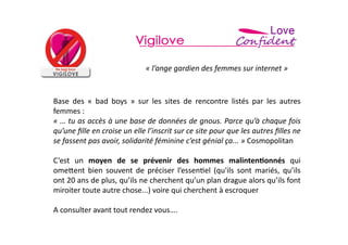 «	
  l’ange	
  gardien	
  des	
  femmes	
  sur	
  internet	
  »	
  	
  


Base	
   des	
   «	
   bad	
   boys	
   »	
   sur	
   les	
   sites	
   de	
   rencontre	
   listés	
   par	
   les	
   autres	
  
femmes	
  :	
  	
  
«	
  …	
  tu	
  as	
  accès	
  à	
  une	
  base	
  de	
  données	
  de	
  gnous.	
  Parce	
  qu’à	
  chaque	
  fois	
  
qu’une	
  ﬁlle	
  en	
  croise	
  un	
  elle	
  l’inscrit	
  sur	
  ce	
  site	
  pour	
  que	
  les	
  autres	
  ﬁlles	
  ne	
  
se	
  fassent	
  pas	
  avoir,	
  solidarité	
  féminine	
  c’est	
  génial	
  ça...	
  »	
  Cosmopolitan	
  

C’est	
   un	
   moyen	
   de	
   se	
   prévenir	
   des	
   hommes	
   malinten*onnés	
   qui	
  
ome>ent	
   bien	
   souvent	
   de	
   préciser	
   l’essen=el	
   (qu'ils	
   sont	
   mariés,	
   qu’ils	
  
ont	
  20	
  ans	
  de	
  plus,	
  qu’ils	
  ne	
  cherchent	
  qu’un	
  plan	
  drague	
  alors	
  qu’ils	
  font	
  
miroiter	
  toute	
  autre	
  chose...)	
  voire	
  qui	
  cherchent	
  à	
  escroquer	
  

A	
  consulter	
  avant	
  tout	
  rendez	
  vous….	
  
 