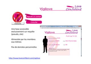 Une	
  base	
  accessible	
  
   exclusivement	
  sur	
  requête	
  
   (pseudo,	
  site)	
  

   Alimentée	
  par	
  les	
  membres	
  
   eux	
  mêmes	
  

   Pas	
  de	
  données	
  personnelles	
  




h>p://www.loveconﬁdent.com/vigilove	
  	
  
 