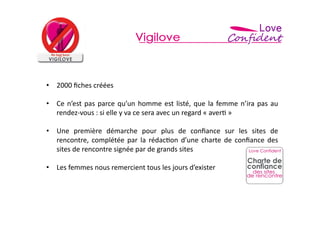 •  2000	
  ﬁches	
  créées	
  

•  Ce	
   n’est	
   pas	
   parce	
   qu’un	
   homme	
   est	
   listé,	
   que	
   la	
   femme	
   n’ira	
   pas	
   au	
  
   rendez-­‐vous	
  :	
  si	
  elle	
  y	
  va	
  ce	
  sera	
  avec	
  un	
  regard	
  «	
  aver=	
  »	
  

•  Une	
   première	
   démarche	
   pour	
   plus	
   de	
   conﬁance	
   sur	
   les	
   sites	
   de	
  
   rencontre,	
   complétée	
   par	
   la	
   rédac=on	
   d’une	
   charte	
   de	
   conﬁance	
   des	
  
   sites	
  de	
  rencontre	
  signée	
  par	
  de	
  grands	
  sites	
  

•  Les	
  femmes	
  nous	
  remercient	
  tous	
  les	
  jours	
  d’exister	
  
 