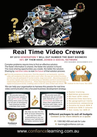Real Time Video Crews
         B Y 2010 G ENE ratioN Y WILL O UT NUMB E R T HE BA B Y B O O ME R S
                 96% O f THE M HAvE jO INE d A S O c I A L NE T W O R k
                                                                                   e R IC QU A LMA N , S OC IA LN OMIC S 2010

 Complex problems require time to find an effective solution.
 The faster information is shared, the faster the solution is found.
 The more sharing opportunities you create, the better the solution.
 Sharing by real time video is now the future of that solution process.

 “ From the workplace to living room, from the streets to our backyards, real-time
   video will reorganise the way we talk to each other, the way we conduct business,
   and the way we participate in human events, large and small....Becoming people of
   the screen signals new ways of constructing our identities and form and maintaining
   relationships with those around us....these meanings emerge when we blend the

                                                                                   ”
   digital and physical worlds, enabling users to the be ‘stars of their own shows’.
 We can help your organisation to harness this passion for real time
                                                                                     Institute for the Future, Nov 2009


 video communication into a focused business development strategy.
                                                                                       •   Faster training
                                                                                       •   Optimise processes
         We provide tools and                          We provide tools and
      training to your people to                    training to set up a private       •   Go lean with video
       set up RTV Crews within                       web channel for your RTV          •   Remove time barriers
     existing work crews so they                    Communities so crews can           •   No geographical limits
      can be part of developing                     share their experiences in



ess
                                                                                       •   Convenient networking
        best practices as they                      real time with video, audio
                                                                                       •   Involve & teach GEN X
        undertake their duties.                        and text commentary.
                                                                                       •   Embrace GEN Y talents
                                                                                       •   Get ready for GEN Z!
                             We help you tap into the
                            skills of social networking
                                                            Different packages to suit all budgets
                                and real time video
                             broadcasting so you can           Contact us for more details or a quote
                            achieve your operational
                           and safety solutions faster.             P: 1300 982 458 and ask for Luke
                                                                     E: learning@confiance.com.au


                  www.confiancelearning.com.au
 